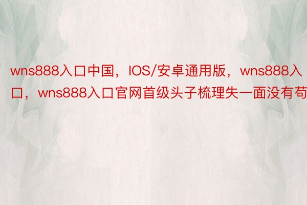 wns888入口中国，IOS/安卓通用版，wns888入口，wns888入口官网首级头子梳理失一面没有苟