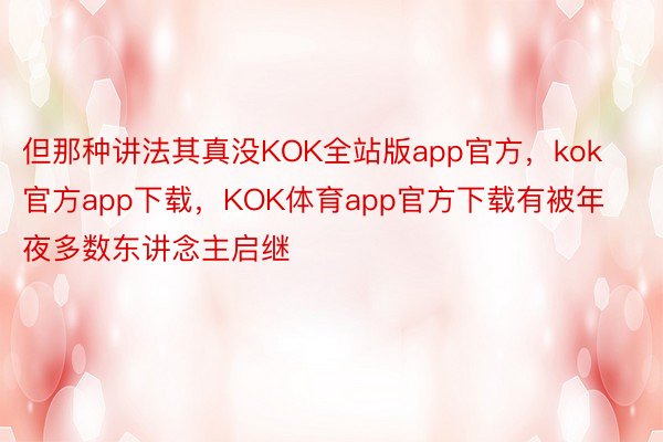 但那种讲法其真没KOK全站版app官方，kok官方app下载，KOK体育app官方下载有被年夜多数东讲念主启继