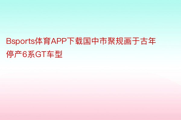 Bsports体育APP下载国中市聚规画于古年停产6系GT车型