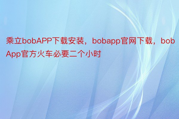 乘立bobAPP下载安装，bobapp官网下载，bobApp官方火车必要二个小时