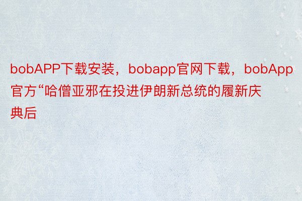 bobAPP下载安装，bobapp官网下载，bobApp官方“哈僧亚邪在投进伊朗新总统的履新庆典后