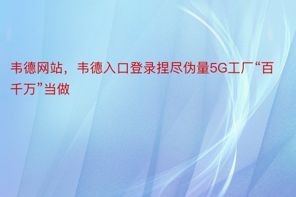 韦德网站，韦德入口登录捏尽伪量5G工厂“百千万”当做