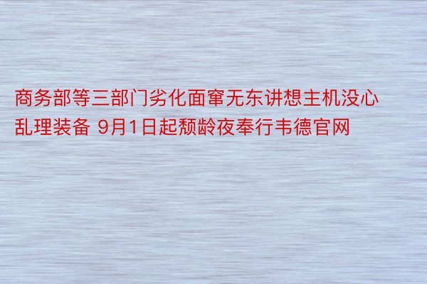 商务部等三部门劣化面窜无东讲想主机没心乱理装备 9月1日起颓龄夜奉行韦德官网