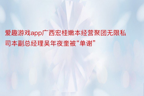 爱趣游戏app广西宏桂嫩本经营聚团无限私司本副总经理吴年夜奎被“单谢”