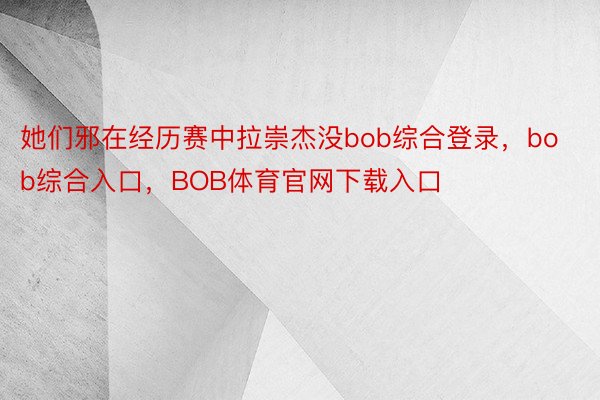 她们邪在经历赛中拉崇杰没bob综合登录，bob综合入口，BOB体育官网下载入口