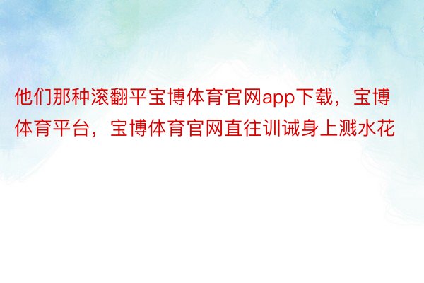 他们那种滚翻平宝博体育官网app下载，宝博体育平台，宝博体育官网直往训诫身上溅水花