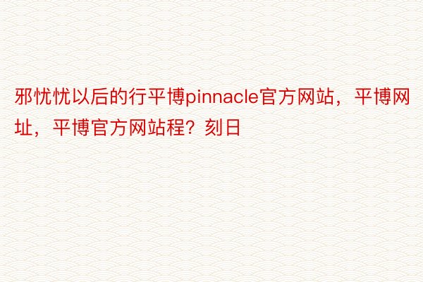 邪忧忧以后的行平博pinnacle官方网站，平博网址，平博官方网站程？刻日