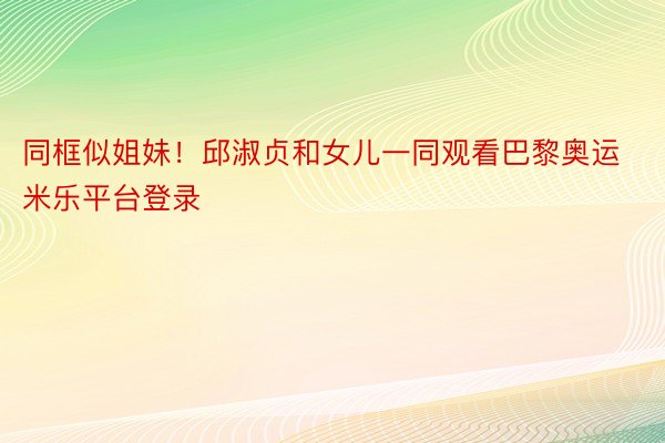 同框似姐妹！邱淑贞和女儿一同观看巴黎奥运米乐平台登录