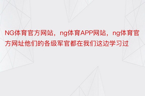 NG体育官方网站，ng体育APP网站，ng体育官方网址他们的各级军官都在我们这边学习过