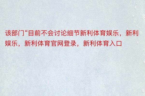 该部门“目前不会讨论细节新利体育娱乐，新利娱乐，新利体育官网登录，新利体育入口