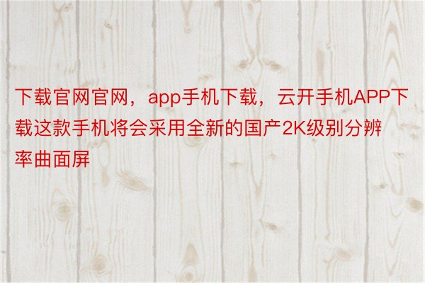 下载官网官网，app手机下载，云开手机APP下载这款手机将会采用全新的国产2K级别分辨率曲面屏