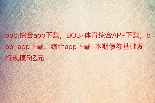 bob.综合app下载，BOB·体育综合APP下载，bob-app下载，综合app下载-本期债券基础发行规模5亿元