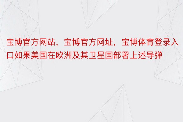 宝博官方网站，宝博官方网址，宝博体育登录入口如果美国在欧洲及其卫星国部署上述导弹