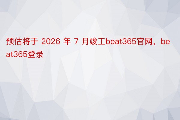 预估将于 2026 年 7 月竣工beat365官网，beat365登录