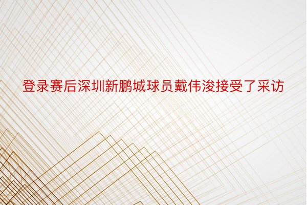 登录赛后深圳新鹏城球员戴伟浚接受了采访