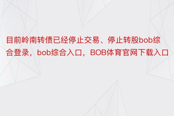 目前岭南转债已经停止交易、停止转股bob综合登录，bob综合入口，BOB体育官网下载入口