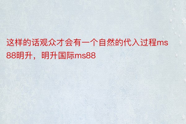 这样的话观众才会有一个自然的代入过程ms88明升，明升国际ms88