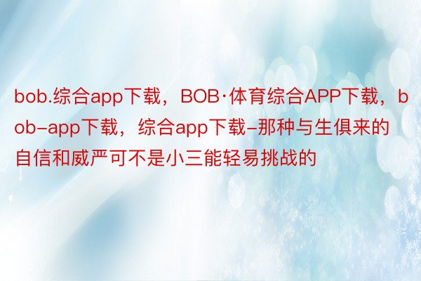 bob.综合app下载，BOB·体育综合APP下载，bob-app下载，综合app下载-那种与生俱来的自信和威严可不是小三能轻易挑战的