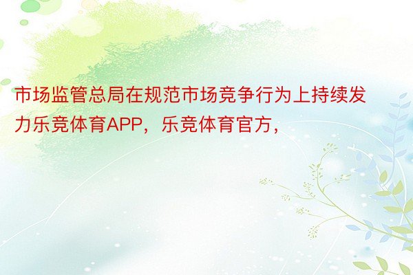 市场监管总局在规范市场竞争行为上持续发力乐竞体育APP，乐竞体育官方，