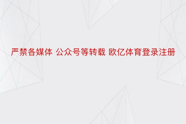 严禁各媒体 公众号等转载 欧亿体育登录注册