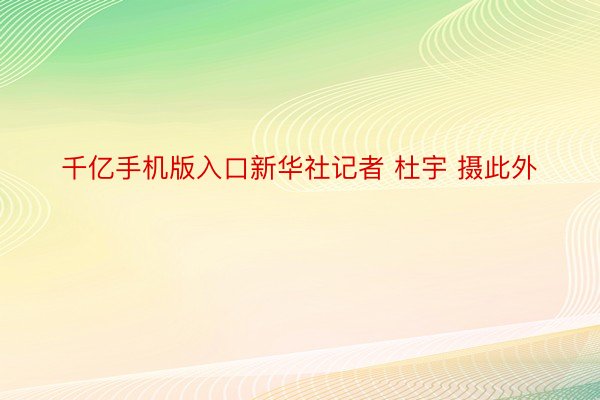 千亿手机版入口新华社记者 杜宇 摄此外