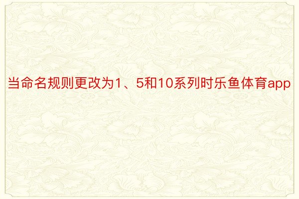 当命名规则更改为1、5和10系列时乐鱼体育app