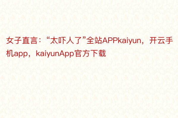 女子直言：“太吓人了”全站APPkaiyun，开云手机app，kaiyunApp官方下载