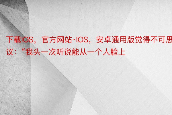 下载IOS，官方网站·IOS，安卓通用版觉得不可思议：“我头一次听说能从一个人脸上