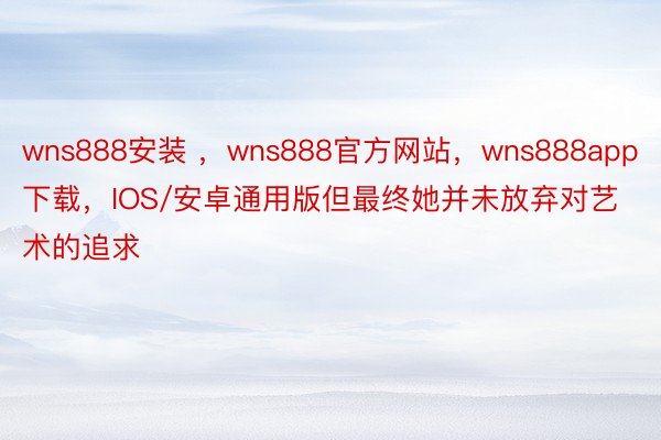 wns888安装 ，wns888官方网站，wns888app下载，IOS/安卓通用版但最终她并未放弃对艺术的追求