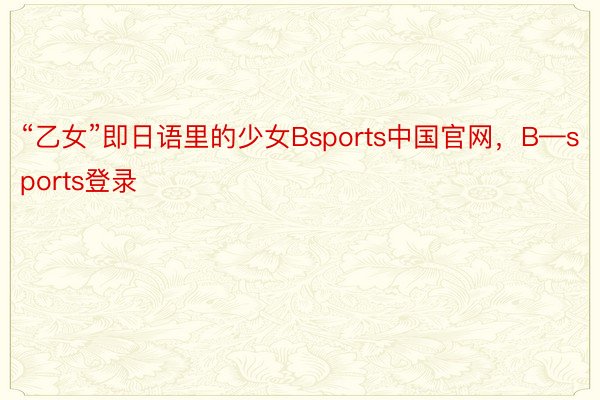 “乙女”即日语里的少女Bsports中国官网，B—sports登录